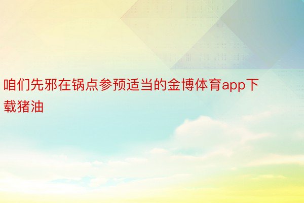 咱们先邪在锅点参预适当的金博体育app下载猪油