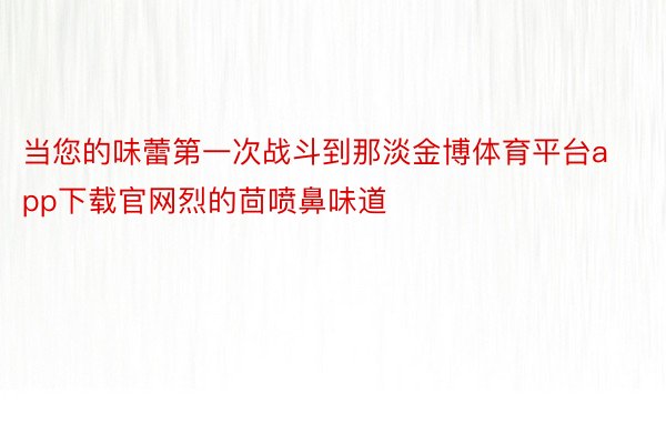 当您的味蕾第一次战斗到那淡金博体育平台app下载官网烈的茴喷鼻味道