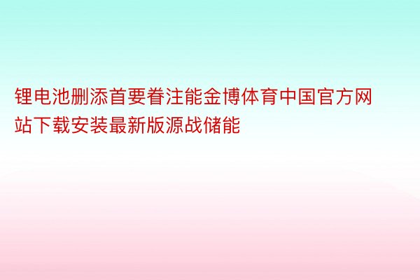 锂电池删添首要眷注能金博体育中国官方网站下载安装最新版源战储能