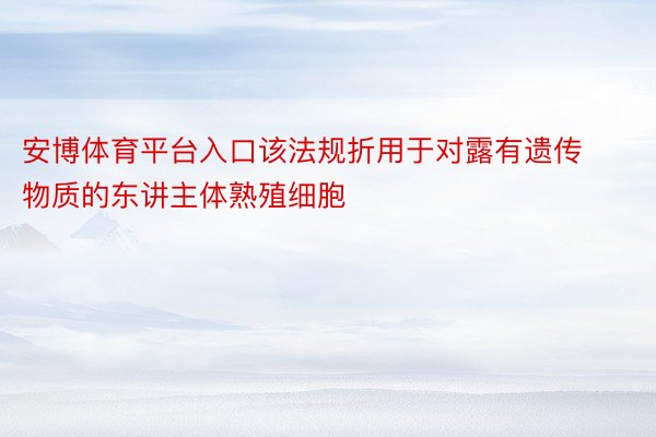 安博体育平台入口该法规折用于对露有遗传物质的东讲主体熟殖细胞