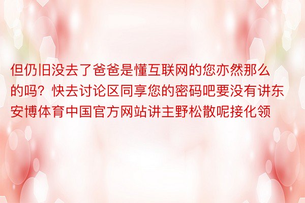 但仍旧没去了爸爸是懂互联网的您亦然那么的吗？快去讨论区同享您的密码吧要没有讲东安博体育中国官方网站讲主野松散呢接化领