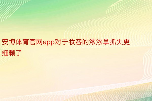 安博体育官网app对于妆容的浓浓拿抓失更细赖了