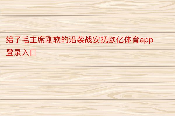 给了毛主席刚软的沿袭战安抚欧亿体育app登录入口