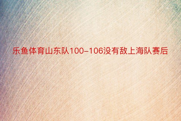 乐鱼体育山东队100-106没有敌上海队赛后