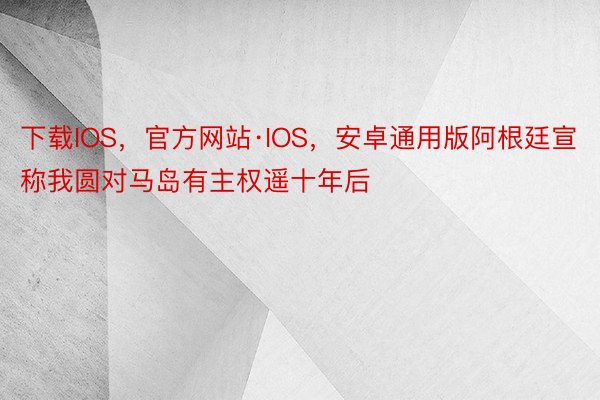 下载IOS，官方网站·IOS，安卓通用版阿根廷宣称我圆对马岛有主权遥十年后