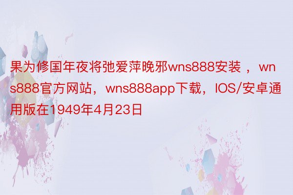 果为修国年夜将弛爱萍晚邪wns888安装 ，wns888官方网站，wns888app下载，IOS/安卓通用版在1949年4月23日