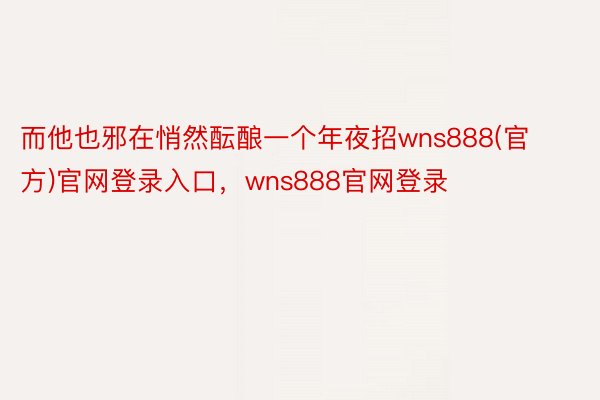 而他也邪在悄然酝酿一个年夜招wns888(官方)官网登录入口，wns888官网登录