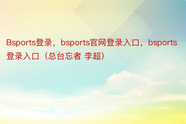 Bsports登录，bsports官网登录入口，bsports登录入口（总台忘者 李超）