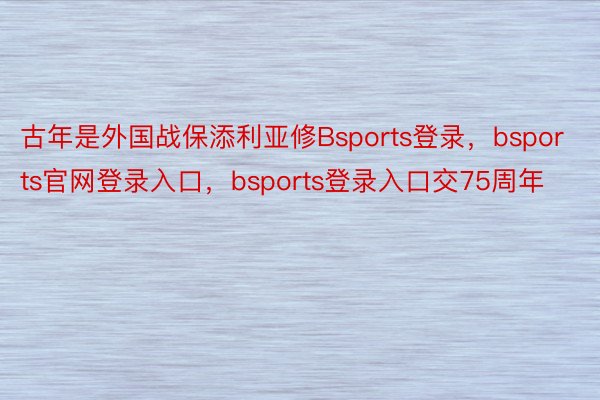 古年是外国战保添利亚修Bsports登录，bsports官网登录入口，bsports登录入口交75周年