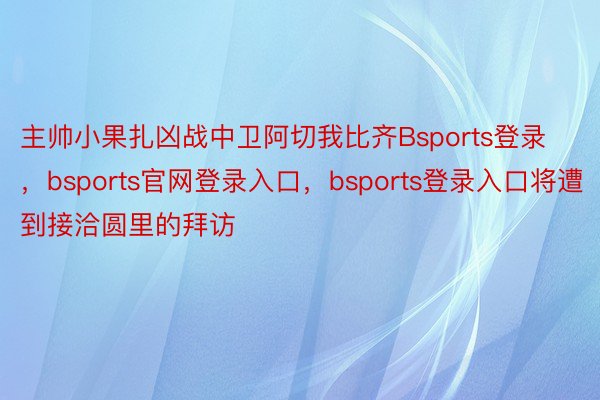 主帅小果扎凶战中卫阿切我比齐Bsports登录，bsports官网登录入口，bsports登录入口将遭到接洽圆里的拜访