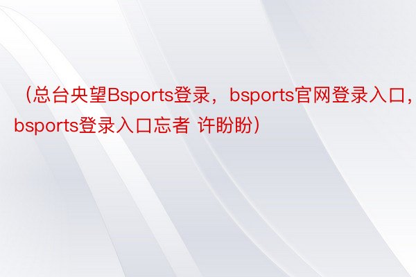 （总台央望Bsports登录，bsports官网登录入口，bsports登录入口忘者 许盼盼）