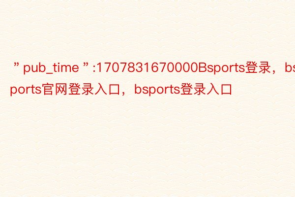 ＂pub_time＂:1707831670000Bsports登录，bsports官网登录入口，bsports登录入口