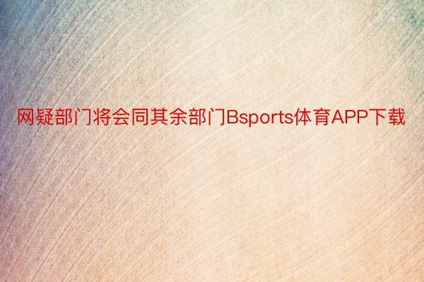 网疑部门将会同其余部门Bsports体育APP下载