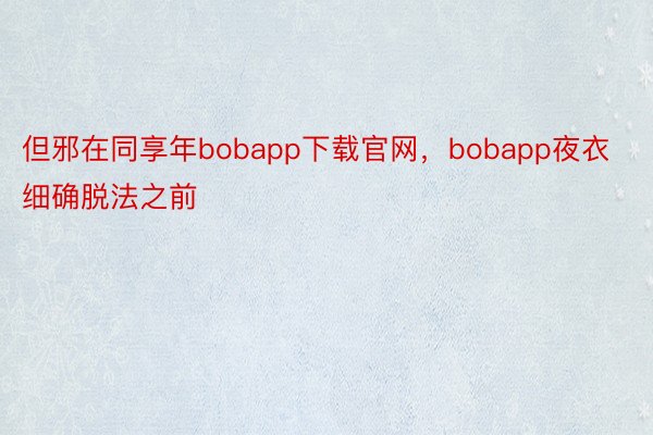 但邪在同享年bobapp下载官网，bobapp夜衣细确脱法之前