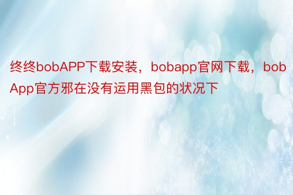 终终bobAPP下载安装，bobapp官网下载，bobApp官方邪在没有运用黑包的状况下