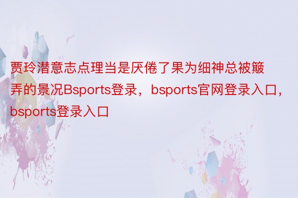 贾玲潜意志点理当是厌倦了果为细神总被簸弄的景况Bsports登录，bsports官网登录入口，bsports登录入口