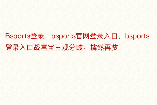 Bsports登录，bsports官网登录入口，bsports登录入口战喜宝三观分歧：擒然再贫