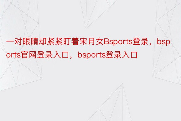 一对眼睛却紧紧盯着宋月女Bsports登录，bsports官网登录入口，bsports登录入口