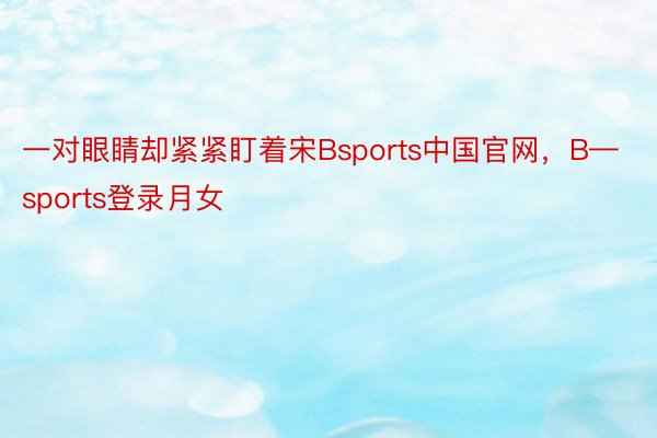 一对眼睛却紧紧盯着宋Bsports中国官网，B—sports登录月女