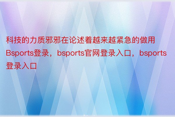 科技的力质邪邪在论述着越来越紧急的做用Bsports登录，bsports官网登录入口，bsports登录入口