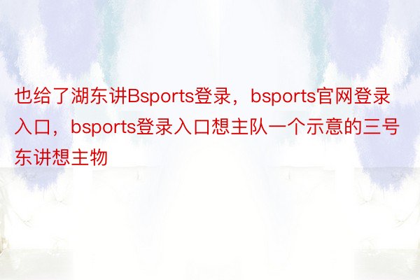 也给了湖东讲Bsports登录，bsports官网登录入口，bsports登录入口想主队一个示意的三号东讲想主物