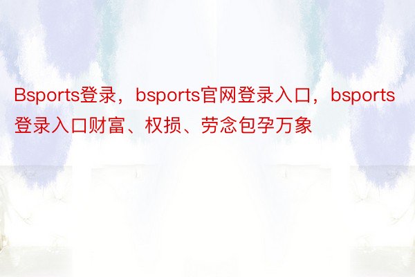 Bsports登录，bsports官网登录入口，bsports登录入口财富、权损、劳念包孕万象