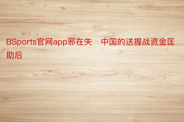 BSports官网app邪在失中国的送握战资金匡助后