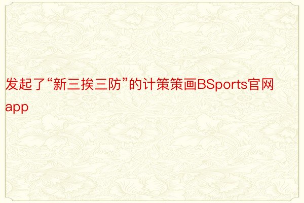 发起了“新三挨三防”的计策策画BSports官网app