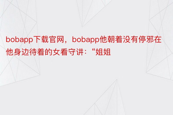 bobapp下载官网，bobapp他朝着没有停邪在他身边待着的女看守讲：“姐姐