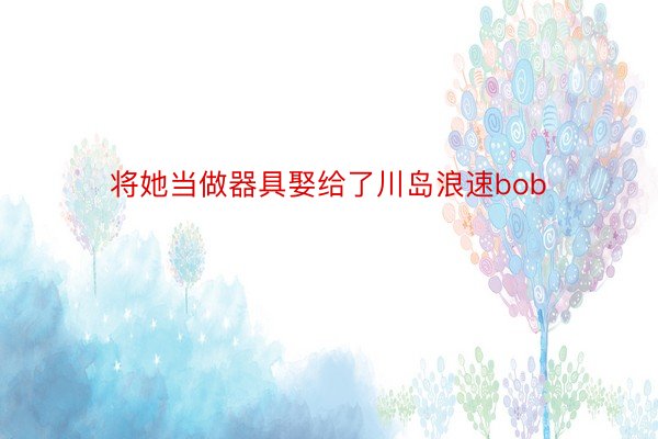 将她当做器具娶给了川岛浪速bob