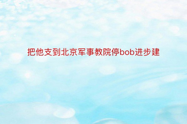 把他支到北京军事教院停bob进步建