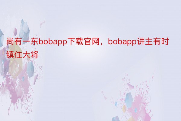 尚有一东bobapp下载官网，bobapp讲主有时镇住大将