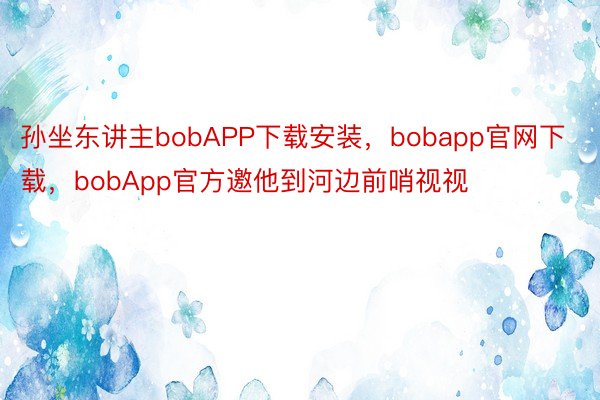 孙坐东讲主bobAPP下载安装，bobapp官网下载，bobApp官方邀他到河边前哨视视