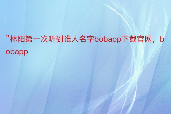 ”林阳第一次听到谁人名字bobapp下载官网，bobapp