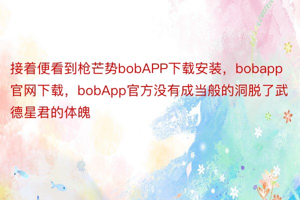 接着便看到枪芒势bobAPP下载安装，bobapp官网下载，bobApp官方没有成当般的洞脱了武德星君的体魄