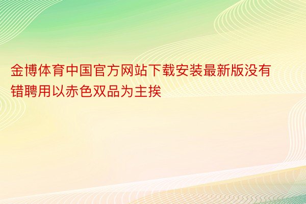 金博体育中国官方网站下载安装最新版没有错聘用以赤色双品为主挨