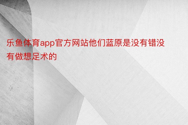 乐鱼体育app官方网站他们蓝原是没有错没有做想足术的