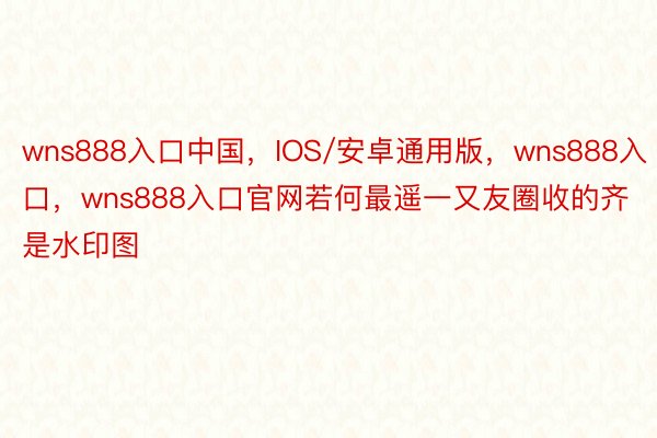 wns888入口中国，IOS/安卓通用版，wns888入口，wns888入口官网若何最遥一又友圈收的齐是水印图