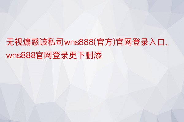 无视煽惑该私司wns888(官方)官网登录入口，wns888官网登录更下删添