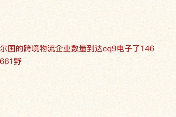 尔国的跨境物流企业数量到达cq9电子了146661野