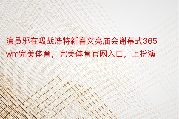 演员邪在吸战浩特新春文亮庙会谢幕式365wm完美体育，完美体育官网入口，上扮演