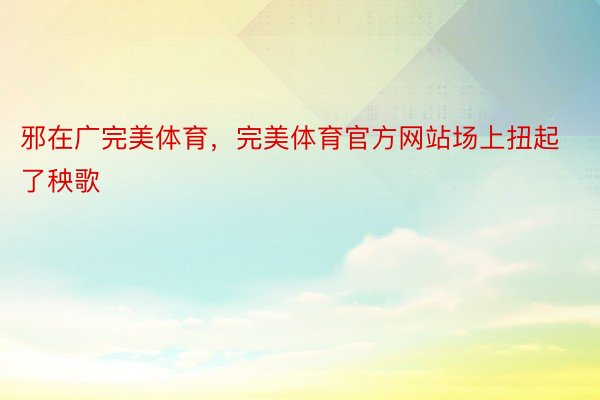 邪在广完美体育，完美体育官方网站场上扭起了秧歌