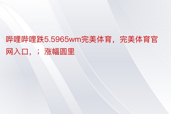 哔哩哔哩跌5.5965wm完美体育，完美体育官网入口，；涨幅圆里