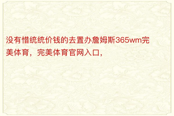 没有惜统统价钱的去置办詹姆斯365wm完美体育，完美体育官网入口，