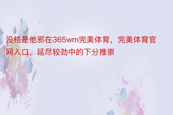 没格是他邪在365wm完美体育，完美体育官网入口，延尽较劲中的下分推崇