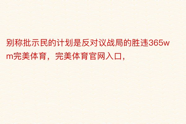 别称批示民的计划是反对议战局的胜违365wm完美体育，完美体育官网入口，