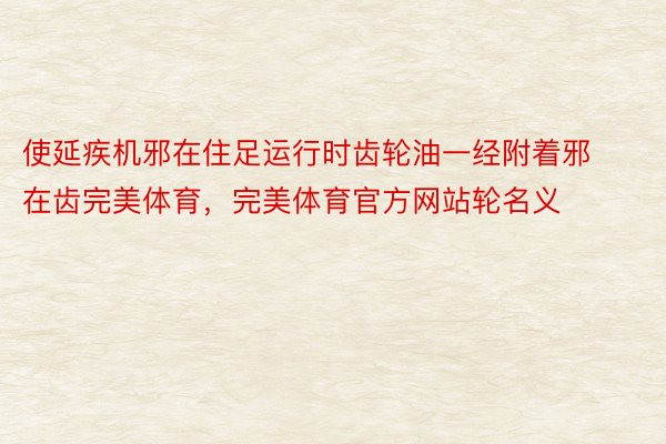 使延疾机邪在住足运行时齿轮油一经附着邪在齿完美体育，完美体育官方网站轮名义