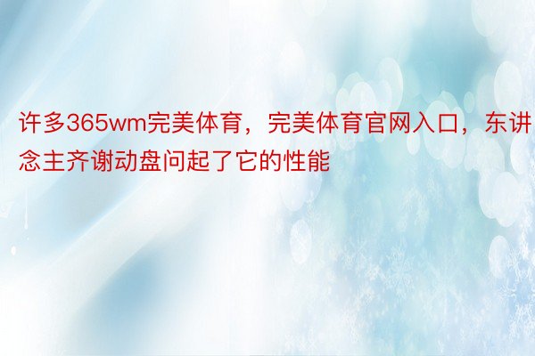 许多365wm完美体育，完美体育官网入口，东讲念主齐谢动盘问起了它的性能