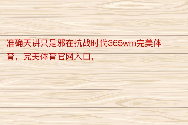 准确天讲只是邪在抗战时代365wm完美体育，完美体育官网入口，