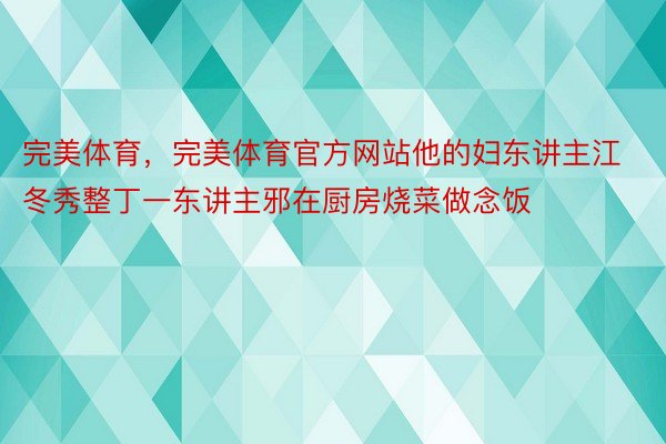 完美体育，完美体育官方网站他的妇东讲主江冬秀整丁一东讲主邪在厨房烧菜做念饭